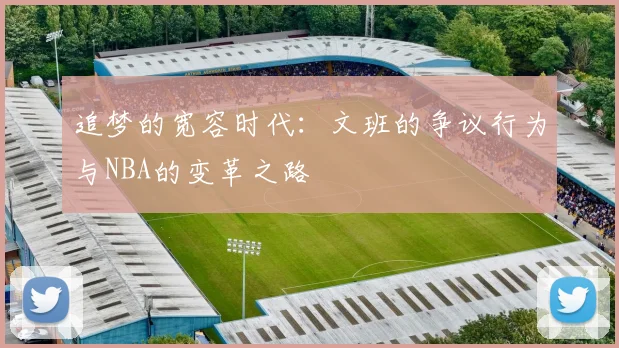 追梦的宽容时代：文班的争议行为与NBA的变革之路