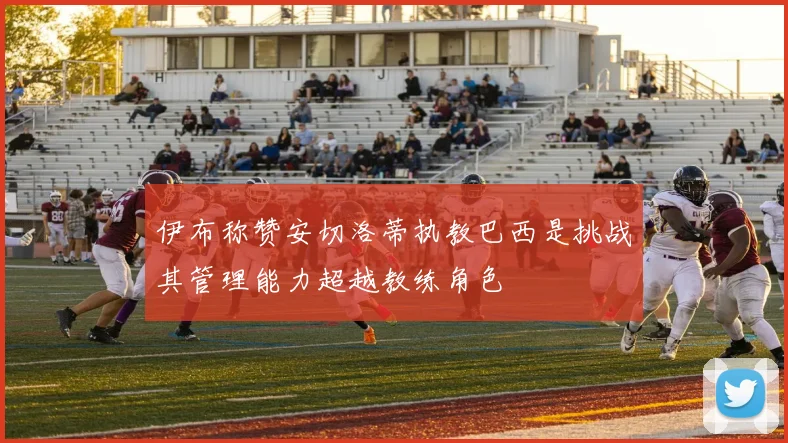 伊布称赞安切洛蒂执教巴西是挑战其管理能力超越教练角色