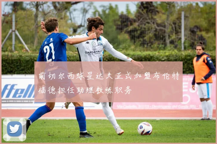 前切尔西球星达夫正式加盟布伦特福德担任助理教练职务