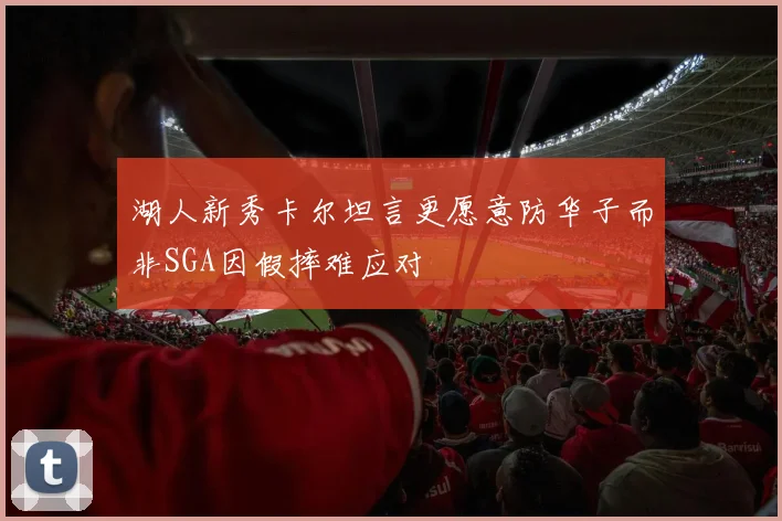 湖人新秀卡尔坦言更愿意防华子而非SGA因假摔难应对