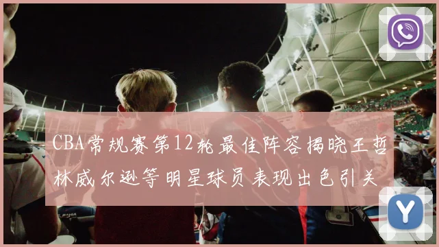 CBA常规赛第12轮最佳阵容揭晓王哲林威尔逊等明星球员表现出色引关注