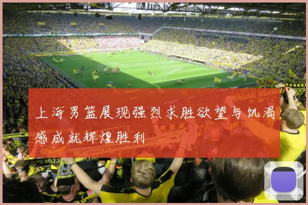 上海男篮展现强烈求胜欲望与饥渴感成就辉煌胜利