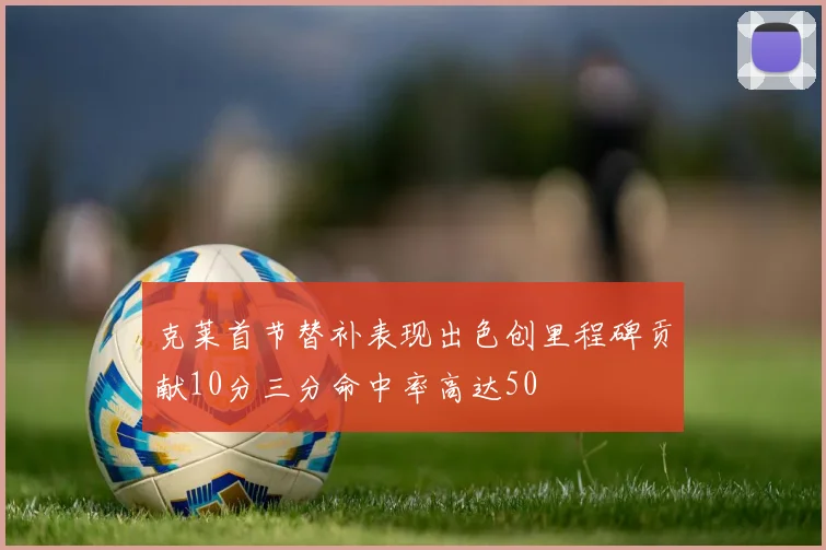 克莱首节替补表现出色创里程碑贡献10分三分命中率高达50