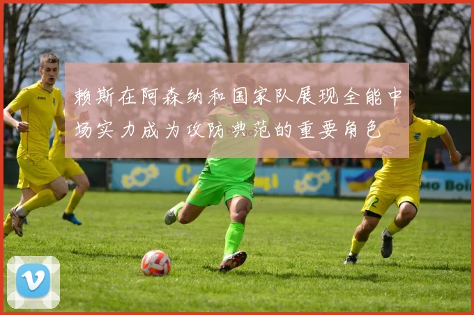 赖斯在阿森纳和国家队展现全能中场实力成为攻防典范的重要角色