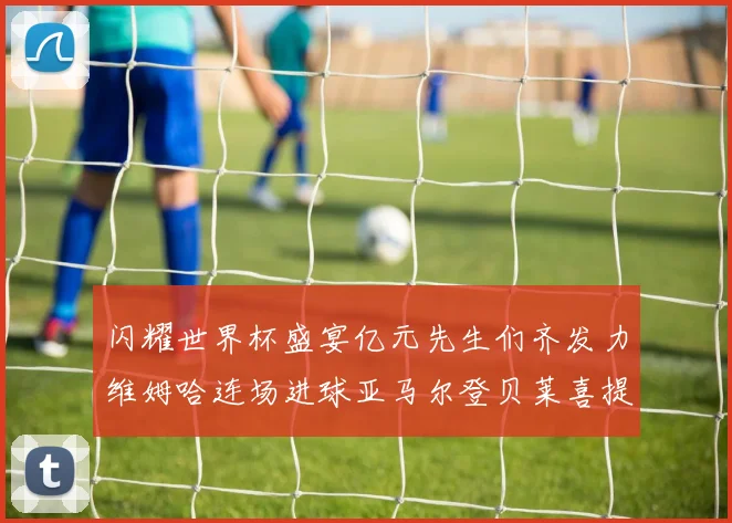 闪耀世界杯盛宴亿元先生们齐发力维姆哈连场进球亚马尔登贝莱喜提首球