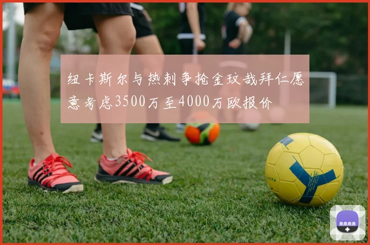 纽卡斯尔与热刺争抢金玟哉拜仁愿意考虑3500万至4000万欧报价