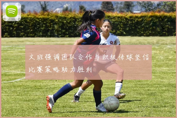 文班强调团队合作与积极传球坚信比赛策略助力胜利