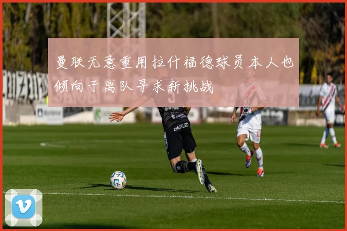 曼联无意重用拉什福德球员本人也倾向于离队寻求新挑战