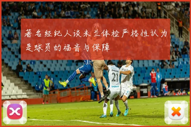 著名经纪人谈米兰体检严格性认为是球员的福音与保障