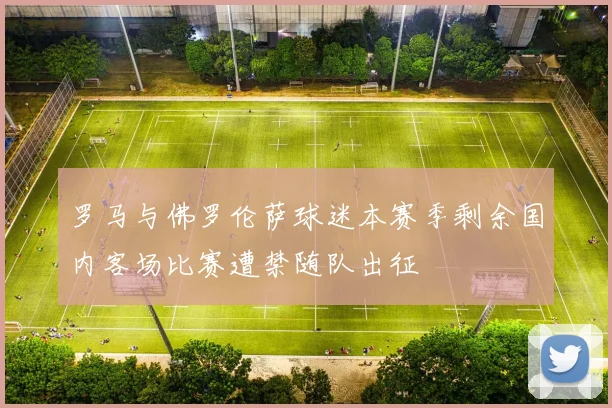 罗马与佛罗伦萨球迷本赛季剩余国内客场比赛遭禁随队出征