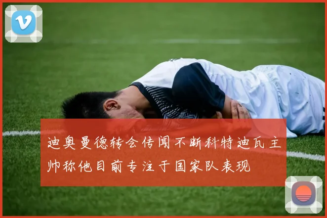 迪奥曼德转会传闻不断科特迪瓦主帅称他目前专注于国家队表现