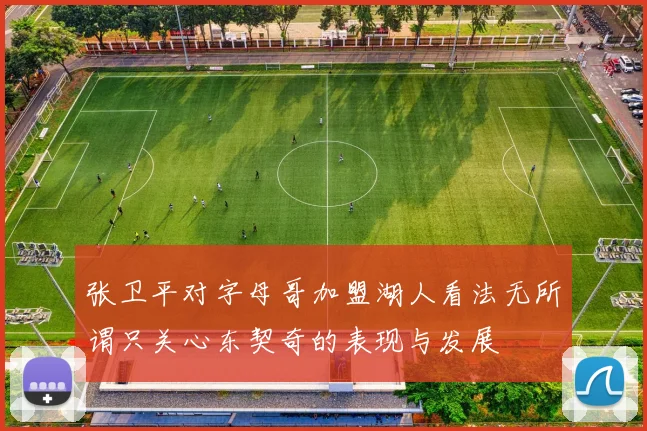 张卫平对字母哥加盟湖人看法无所谓只关心东契奇的表现与发展