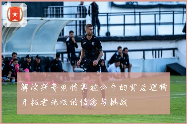 解读斯普利特掌控公牛的背后逻辑开拓者老板的信念与挑战