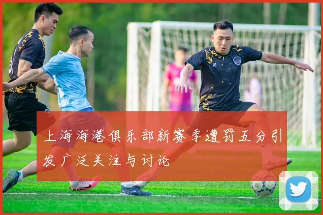上海海港俱乐部新赛季遭罚五分引发广泛关注与讨论