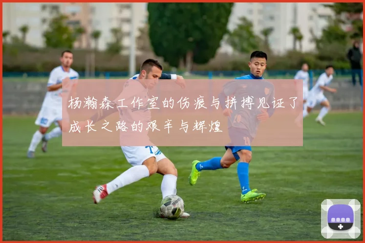 杨瀚森工作室的伤痕与拼搏见证了成长之路的艰辛与辉煌