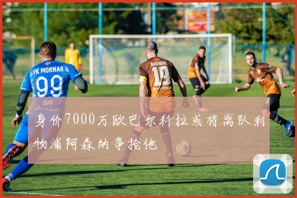 身价7000万欧巴尔科拉或将离队利物浦阿森纳争抢他