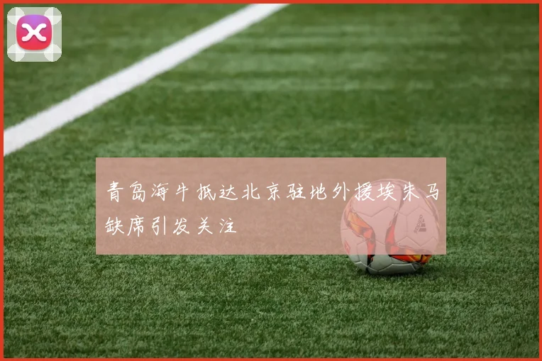 青岛海牛抵达北京驻地外援埃朱马缺席引发关注
