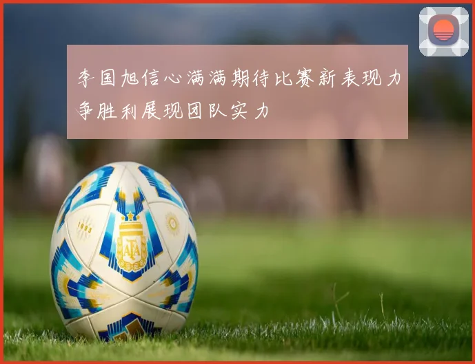 李国旭信心满满期待比赛新表现力争胜利展现团队实力