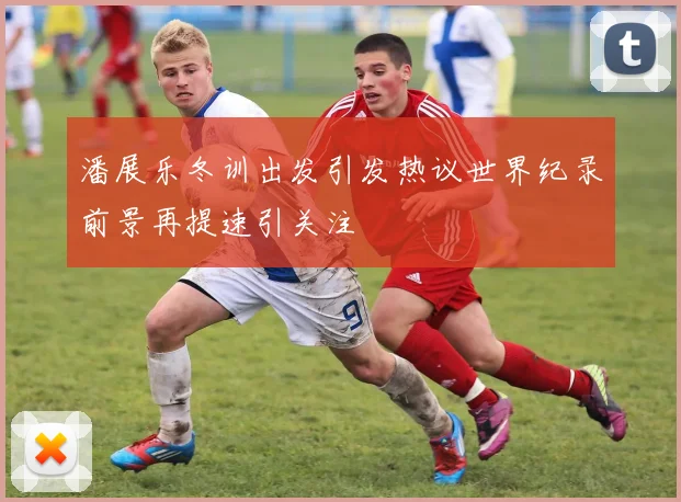 潘展乐冬训出发引发热议世界纪录前景再提速引关注