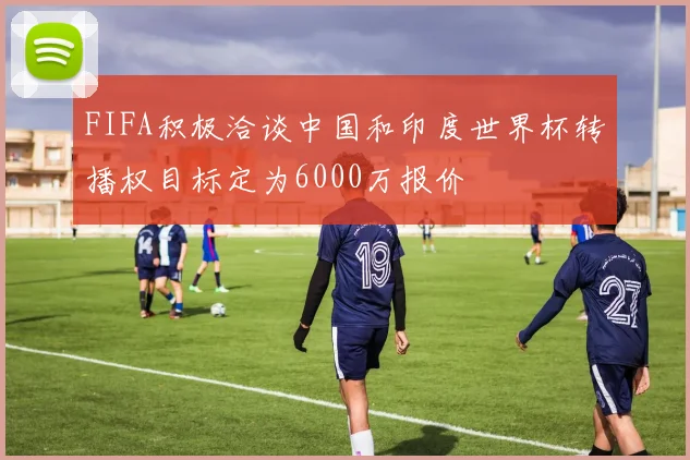 FIFA积极洽谈中国和印度世界杯转播权目标定为6000万报价
