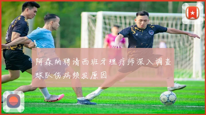 阿森纳聘请西班牙理疗师深入调查球队伤病频发原因