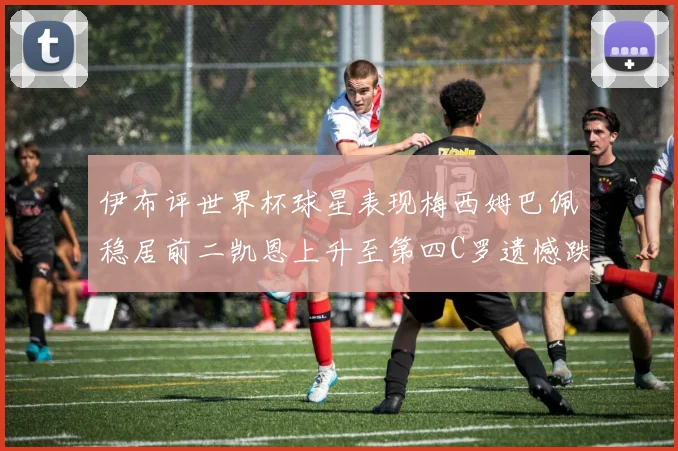 伊布评世界杯球星表现梅西姆巴佩稳居前二凯恩上升至第四C罗遗憾跌出前十