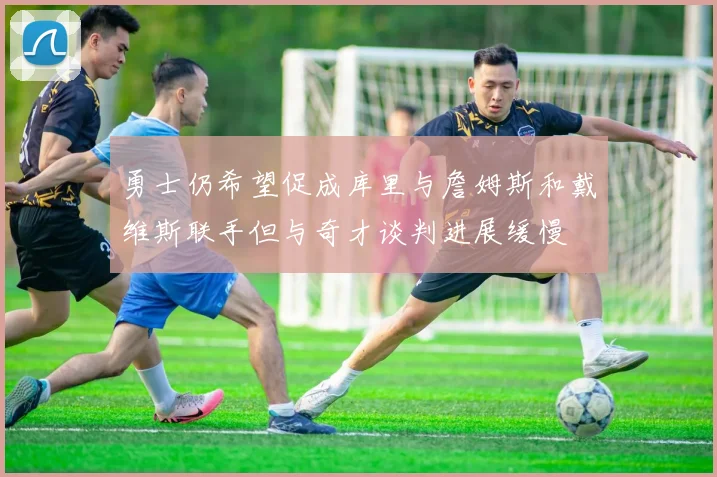 勇士仍希望促成库里与詹姆斯和戴维斯联手但与奇才谈判进展缓慢