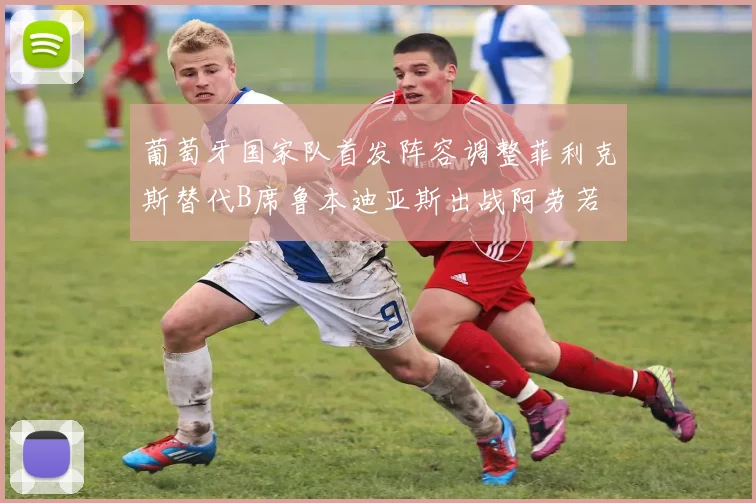葡萄牙国家队首发阵容调整菲利克斯替代B席鲁本迪亚斯出战阿劳若