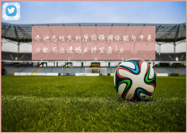 乔迪总结失利原因强调体能与节奏分配不当遗憾丢掉宝贵3分