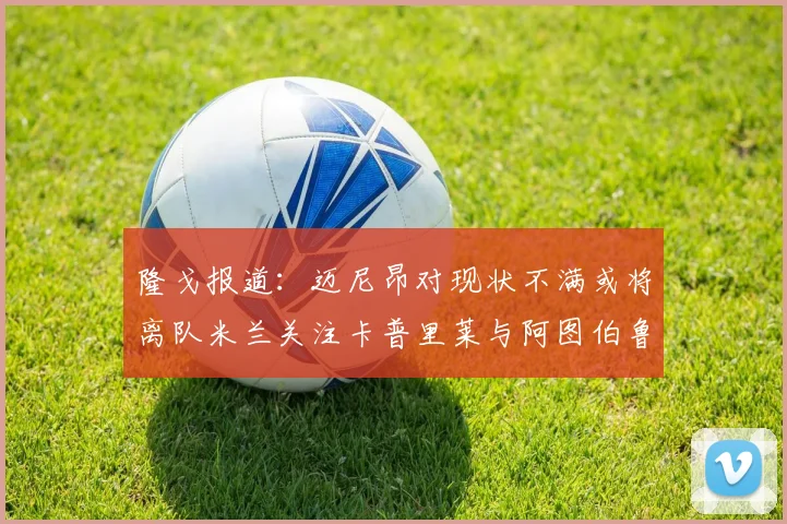 隆戈报道：迈尼昂对现状不满或将离队米兰关注卡普里莱与阿图伯鲁转会动态