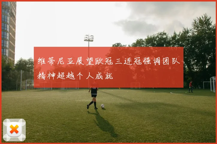 维蒂尼亚展望欧冠三连冠强调团队精神超越个人成就
